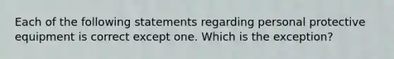 Each of the following statements regarding personal protective equipment is correct except one. Which is the exception?