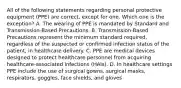 All of the following statements regarding personal protective equipment (PPE) are correct, except for one. Which one is the exception? A. The wearing of PPE is mandated by Standard and Transmission-Based Precautions. B. Transmission-Based Precautions represent the minimum standard required, regardless of the suspected or confirmed infection status of the patient, in healthcare delivery. C. PPE are medical devices designed to protect healthcare personnel from acquiring healthcare-associated infections (HAIs). D. In healthcare settings PPE include the use of surgical gowns, surgical masks, respirators, goggles, face shields, and gloves