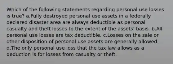 Which of the following statements regarding personal use losses is true? a.Fully destroyed personal use assets in a federally declared disaster area are always deductible as personal casualty and theft losses to the extent of the assets' basis. b.All personal use losses are tax deductible. c.Losses on the sale or other disposition of personal use assets are generally allowed. d.The only personal use loss that the tax law allows as a deduction is for losses from casualty or theft.