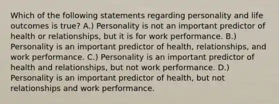 Which of the following statements regarding personality and life outcomes is true? A.) Personality is not an important predictor of health or relationships, but it is for work performance. B.) Personality is an important predictor of health, relationships, and work performance. C.) Personality is an important predictor of health and relationships, but not work performance. D.) Personality is an important predictor of health, but not relationships and work performance.