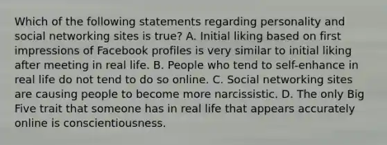 Which of the following statements regarding personality and social networking sites is true? A. Initial liking based on first impressions of Facebook profiles is very similar to initial liking after meeting in real life. B. People who tend to self-enhance in real life do not tend to do so online. C. Social networking sites are causing people to become more narcissistic. D. The only Big Five trait that someone has in real life that appears accurately online is conscientiousness.