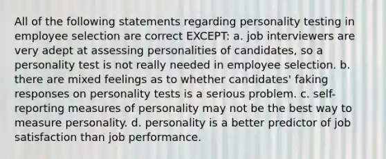 All of the following statements regarding personality testing in employee selection are correct EXCEPT: a. job interviewers are very adept at assessing personalities of candidates, so a personality test is not really needed in employee selection. b. there are mixed feelings as to whether candidates' faking responses on personality tests is a serious problem. c. self-reporting measures of personality may not be the best way to measure personality. d. personality is a better predictor of job satisfaction than job performance.