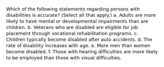 Which of the following statements regarding persons with disabilities is accurate? (Select all that apply.) a. Adults are more likely to have mental or developmental impairments than are children. b. Veterans who are disabled are eligible for job placement through vocational rehabilitation programs. c. Children typically become disabled after auto accidents. d. The rate of disability increases with age. e. More men than women become disabled. f. Those with hearing difficulties are more likely to be employed than those with visual difficulties.