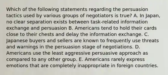 Which of the following statements regarding the persuasion tactics used by various groups of negotiators is true? A. In Japan, no clear separation exists between task-related information exchange and persuasion B. Americans tend to hold their cards close to their chests and delay the information exchange. C. Japanese buyers and sellers are known to frequently use threats and warnings in the persuasion stage of negotiations. D. Americans use the least aggressive persuasive approach as compared to any other group. E. Americans rarely express emotions that are completely inappropriate in foreign countries.