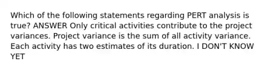 Which of the following statements regarding PERT analysis is true? ANSWER Only critical activities contribute to the project variances. Project variance is the sum of all activity variance. Each activity has two estimates of its duration. I DON'T KNOW YET