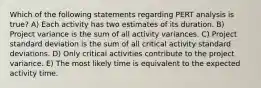 Which of the following statements regarding PERT analysis is true? A) Each activity has two estimates of its duration. B) Project variance is the sum of all activity variances. C) Project standard deviation is the sum of all critical activity standard deviations. D) Only critical activities contribute to the project variance. E) The most likely time is equivalent to the expected activity time.