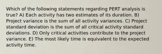 Which of the following statements regarding PERT analysis is true? A) Each activity has two estimates of its duration. B) Project variance is the sum of all activity variances. C) Project standard deviation is the sum of all critical activity standard deviations. D) Only critical activities contribute to the project variance. E) The most likely time is equivalent to the expected activity time.