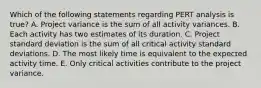 Which of the following statements regarding PERT analysis is​ true? A. Project variance is the sum of all activity variances. B. Each activity has two estimates of its duration. C. Project standard deviation is the sum of all critical activity standard deviations. D. The most likely time is equivalent to the expected activity time. E. Only critical activities contribute to the project variance.