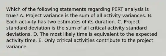 Which of the following statements regarding PERT analysis is​ true? A. Project variance is the sum of all activity variances. B. Each activity has two estimates of its duration. C. Project standard deviation is the sum of all critical activity standard deviations. D. The most likely time is equivalent to the expected activity time. E. Only critical activities contribute to the project variance.