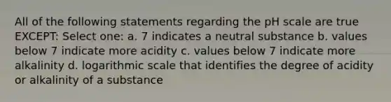 All of the following statements regarding the pH scale are true EXCEPT: Select one: a. 7 indicates a neutral substance b. values below 7 indicate more acidity c. values below 7 indicate more alkalinity d. logarithmic scale that identifies the degree of acidity or alkalinity of a substance