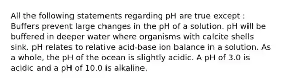 All the following statements regarding pH are true except : Buffers prevent large changes in the pH of a solution. pH will be buffered in deeper water where organisms with calcite shells sink. pH relates to relative acid-base ion balance in a solution. As a whole, the pH of the ocean is slightly acidic. A pH of 3.0 is acidic and a pH of 10.0 is alkaline.