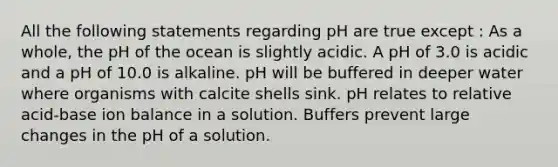 All the following statements regarding pH are true except : As a whole, the pH of the ocean is slightly acidic. A pH of 3.0 is acidic and a pH of 10.0 is alkaline. pH will be buffered in deeper water where organisms with calcite shells sink. pH relates to relative acid-base ion balance in a solution. Buffers prevent large changes in the pH of a solution.