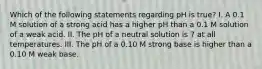 Which of the following statements regarding pH is true? I. A 0.1 M solution of a strong acid has a higher pH than a 0.1 M solution of a weak acid. II. The pH of a neutral solution is 7 at all temperatures. III. The pH of a 0.10 M strong base is higher than a 0.10 M weak base.