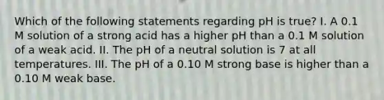 Which of the following statements regarding pH is true? I. A 0.1 M solution of a strong acid has a higher pH than a 0.1 M solution of a weak acid. II. The pH of a neutral solution is 7 at all temperatures. III. The pH of a 0.10 M strong base is higher than a 0.10 M weak base.