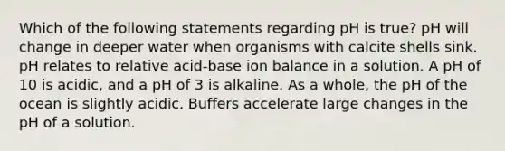 Which of the following statements regarding pH is true? pH will change in deeper water when organisms with calcite shells sink. pH relates to relative acid-base ion balance in a solution. A pH of 10 is acidic, and a pH of 3 is alkaline. As a whole, the pH of the ocean is slightly acidic. Buffers accelerate large changes in the pH of a solution.