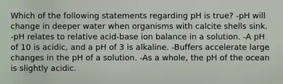 Which of the following statements regarding pH is true? -pH will change in deeper water when organisms with calcite shells sink. -pH relates to relative acid-base ion balance in a solution. -A pH of 10 is acidic, and a pH of 3 is alkaline. -Buffers accelerate large changes in the pH of a solution. -As a whole, the pH of the ocean is slightly acidic.