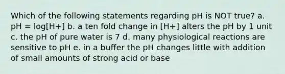 Which of the following statements regarding pH is NOT true? a. pH = log[H+] b. a ten fold change in [H+] alters the pH by 1 unit c. the pH of pure water is 7 d. many physiological reactions are sensitive to pH e. in a buffer the pH changes little with addition of small amounts of strong acid or base