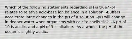 Which of the following statements regarding pH is true? -pH relates to relative acid-base ion balance in a solution. -Buffers accelerate large changes in the pH of a solution. -pH will change in deeper water when organisms with calcite shells sink. -A pH of 10 is acidic, and a pH of 3 is alkaline. -As a whole, the pH of the ocean is slightly acidic.