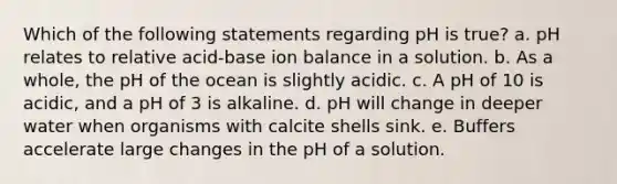 Which of the following statements regarding pH is true? a. pH relates to relative acid-base ion balance in a solution. b. As a whole, the pH of the ocean is slightly acidic. c. A pH of 10 is acidic, and a pH of 3 is alkaline. d. pH will change in deeper water when organisms with calcite shells sink. e. Buffers accelerate large changes in the pH of a solution.