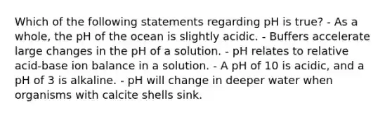 Which of the following statements regarding pH is true? - As a whole, the pH of the ocean is slightly acidic. - Buffers accelerate large changes in the pH of a solution. - pH relates to relative acid-base ion balance in a solution. - A pH of 10 is acidic, and a pH of 3 is alkaline. - pH will change in deeper water when organisms with calcite shells sink.