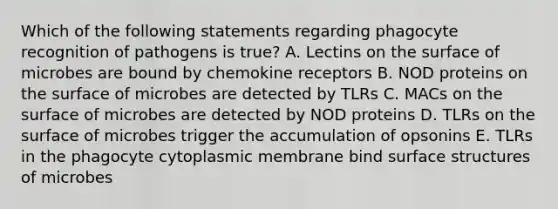 Which of the following statements regarding phagocyte recognition of pathogens is true? A. Lectins on the surface of microbes are bound by chemokine receptors B. NOD proteins on the surface of microbes are detected by TLRs C. MACs on the surface of microbes are detected by NOD proteins D. TLRs on the surface of microbes trigger the accumulation of opsonins E. TLRs in the phagocyte cytoplasmic membrane bind surface structures of microbes