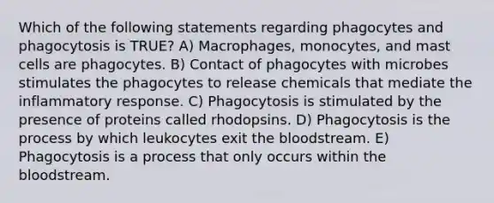 Which of the following statements regarding phagocytes and phagocytosis is TRUE? A) Macrophages, monocytes, and mast cells are phagocytes. B) Contact of phagocytes with microbes stimulates the phagocytes to release chemicals that mediate the inflammatory response. C) Phagocytosis is stimulated by the presence of proteins called rhodopsins. D) Phagocytosis is the process by which leukocytes exit the bloodstream. E) Phagocytosis is a process that only occurs within the bloodstream.