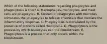 Which of the following statements regarding phagocytes and phagocytosis is true? A. Macrophages, monocytes, and mast cells are phagocytes. B. Contact of phagocytes with microbes stimulates the phagocytes to release chemicals that mediate the inflammatory response. C. Phagocytosis is stimulated by the presence of proteins called rhodopsins. D. Phagocytosis is the process by which leukocytes exit the bloodstream. E. Phagocytosis is a process that only occurs within the bloodstream.