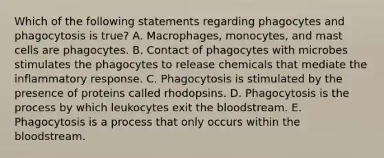 Which of the following statements regarding phagocytes and phagocytosis is true? A. Macrophages, monocytes, and mast cells are phagocytes. B. Contact of phagocytes with microbes stimulates the phagocytes to release chemicals that mediate the inflammatory response. C. Phagocytosis is stimulated by the presence of proteins called rhodopsins. D. Phagocytosis is the process by which leukocytes exit the bloodstream. E. Phagocytosis is a process that only occurs within the bloodstream.