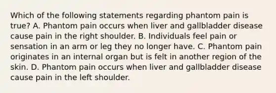 Which of the following statements regarding phantom pain is true​? A. Phantom pain occurs when liver and gallbladder disease cause pain in the right shoulder. B. Individuals feel pain or sensation in an arm or leg they no longer have. C. Phantom pain originates in an internal organ but is felt in another region of the skin. D. Phantom pain occurs when liver and gallbladder disease cause pain in the left shoulder.