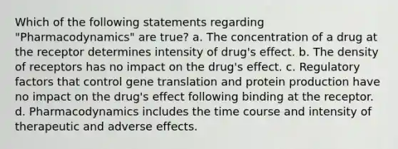 Which of the following statements regarding "Pharmacodynamics" are true? a. The concentration of a drug at the receptor determines intensity of drug's effect. b. The density of receptors has no impact on the drug's effect. c. Regulatory factors that control gene translation and protein production have no impact on the drug's effect following binding at the receptor. d. Pharmacodynamics includes the time course and intensity of therapeutic and adverse effects.