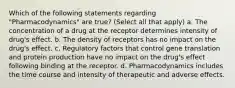 Which of the following statements regarding "Pharmacodynamics" are true? (Select all that apply) a. The concentration of a drug at the receptor determines intensity of drug's effect. b. The density of receptors has no impact on the drug's effect. c. Regulatory factors that control gene translation and protein production have no impact on the drug's effect following binding at the receptor. d. Pharmacodynamics includes the time course and intensity of therapeutic and adverse effects.