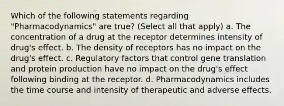 Which of the following statements regarding "Pharmacodynamics" are true? (Select all that apply) a. The concentration of a drug at the receptor determines intensity of drug's effect. b. The density of receptors has no impact on the drug's effect. c. Regulatory factors that control gene translation and protein production have no impact on the drug's effect following binding at the receptor. d. Pharmacodynamics includes the time course and intensity of therapeutic and adverse effects.