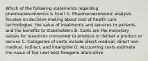 Which of the following statements regarding pharmacoeconomics is true? A. Pharmacoeconomic analysis focuses on decision making about cost of health care technologies, the value of treatments and services to patients, and the benefits to stakeholders B. Costs are the monetary values for resources consumed to produce or deliver a product or service C. Categories of costs include direct medical, direct non-medical, indirect, and intangible D. Accounting costs estimate the value of the next best foregone alternative