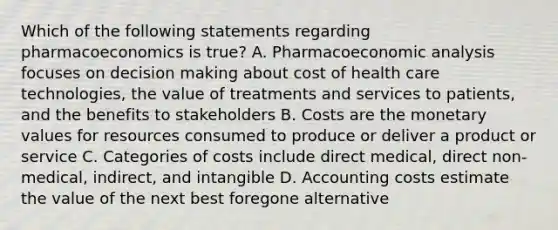 Which of the following statements regarding pharmacoeconomics is true? A. Pharmacoeconomic analysis focuses on decision making about cost of health care technologies, the value of treatments and services to patients, and the benefits to stakeholders B. Costs are the monetary values for resources consumed to produce or deliver a product or service C. Categories of costs include direct medical, direct non-medical, indirect, and intangible D. Accounting costs estimate the value of the next best foregone alternative