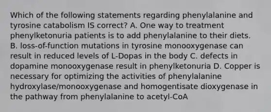 Which of the following statements regarding phenylalanine and tyrosine catabolism IS correct? A. One way to treatment phenylketonuria patients is to add phenylalanine to their diets. B. loss-of-function mutations in tyrosine monooxygenase can result in reduced levels of L-Dopas in the body C. defects in dopamine monooxygenase result in phenylketonuria D. Copper is necessary for optimizing the activities of phenylalanine hydroxylase/monooxygenase and homogentisate dioxygenase in the pathway from phenylalanine to acetyl-CoA