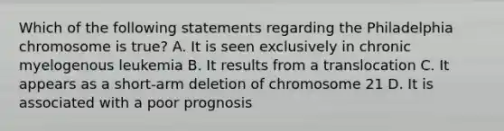 Which of the following statements regarding the Philadelphia chromosome is true? A. It is seen exclusively in chronic myelogenous leukemia B. It results from a translocation C. It appears as a short-arm deletion of chromosome 21 D. It is associated with a poor prognosis