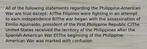 All of the following statements regarding the Philippine-American War are true except: A)The Filipinos were fighting in an attempt to earn independence B)The war began with the assassination of Emilio Aguinaldo, president of the First Philippine Republic C)The United States received the territory of the Philippines after the Spanish-American War D)The beginning of the Philippine-American War was marked with confusion