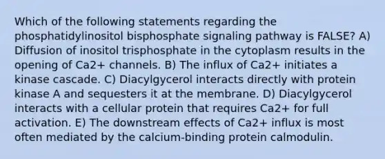 Which of the following statements regarding the phosphatidylinositol bisphosphate signaling pathway is FALSE? A) Diffusion of inositol trisphosphate in the cytoplasm results in the opening of Ca2+ channels. B) The influx of Ca2+ initiates a kinase cascade. C) Diacylgycerol interacts directly with protein kinase A and sequesters it at the membrane. D) Diacylgycerol interacts with a cellular protein that requires Ca2+ for full activation. E) The downstream effects of Ca2+ influx is most often mediated by the calcium-binding protein calmodulin.