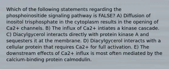 Which of the following statements regarding the phosphoinositide signaling pathway is FALSE? A) Diffusion of inositol trisphosphate in the cytoplasm results in the opening of Ca2+ channels. B) The influx of Ca2+ intiates a kinase cascade. C) Diacylgycerol interacts directly with protein kinase A and sequesters it at the membrane. D) Diacylgycerol interacts with a cellular protein that requires Ca2+ for full activation. E) The downstream effects of Ca2+ influx is most often mediated by the calcium-binding protein calmodulin.