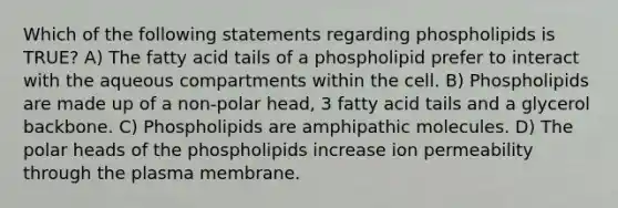 Which of the following statements regarding phospholipids is TRUE? A) The fatty acid tails of a phospholipid prefer to interact with the aqueous compartments within the cell. B) Phospholipids are made up of a non-polar head, 3 fatty acid tails and a glycerol backbone. C) Phospholipids are amphipathic molecules. D) The polar heads of the phospholipids increase ion permeability through the plasma membrane.