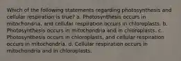 Which of the following statements regarding photosynthesis and cellular respiration is true? a. Photosynthesis occurs in mitochondria, and cellular respiration occurs in chloroplasts. b. Photosynthesis occurs in mitochondria and in chloroplasts. c. Photosynthesis occurs in chloroplasts, and cellular respiration occurs in mitochondria. d. Cellular respiration occurs in mitochondria and in chloroplasts.