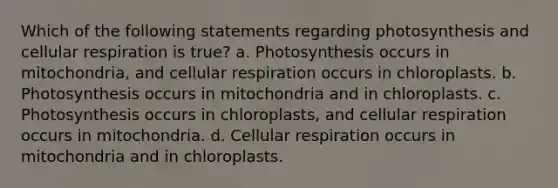 Which of the following statements regarding photosynthesis and <a href='https://www.questionai.com/knowledge/k1IqNYBAJw-cellular-respiration' class='anchor-knowledge'>cellular respiration</a> is true? a. Photosynthesis occurs in mitochondria, and cellular respiration occurs in chloroplasts. b. Photosynthesis occurs in mitochondria and in chloroplasts. c. Photosynthesis occurs in chloroplasts, and cellular respiration occurs in mitochondria. d. Cellular respiration occurs in mitochondria and in chloroplasts.