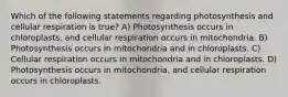 Which of the following statements regarding photosynthesis and cellular respiration is true? A) Photosynthesis occurs in chloroplasts, and cellular respiration occurs in mitochondria. B) Photosynthesis occurs in mitochondria and in chloroplasts. C) Cellular respiration occurs in mitochondria and in chloroplasts. D) Photosynthesis occurs in mitochondria, and cellular respiration occurs in chloroplasts.