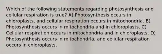 Which of the following statements regarding photosynthesis and cellular respiration is true? A) Photosynthesis occurs in chloroplasts, and cellular respiration occurs in mitochondria. B) Photosynthesis occurs in mitochondria and in chloroplasts. C) Cellular respiration occurs in mitochondria and in chloroplasts. D) Photosynthesis occurs in mitochondria, and cellular respiration occurs in chloroplasts.