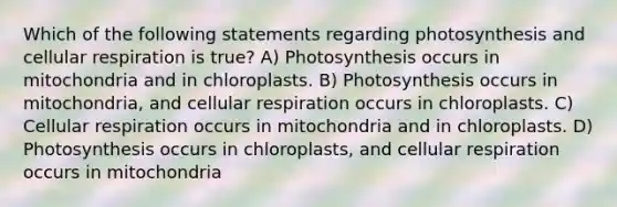 Which of the following statements regarding photosynthesis and <a href='https://www.questionai.com/knowledge/k1IqNYBAJw-cellular-respiration' class='anchor-knowledge'>cellular respiration</a> is true? A) Photosynthesis occurs in mitochondria and in chloroplasts. B) Photosynthesis occurs in mitochondria, and cellular respiration occurs in chloroplasts. C) Cellular respiration occurs in mitochondria and in chloroplasts. D) Photosynthesis occurs in chloroplasts, and cellular respiration occurs in mitochondria