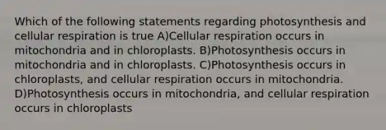 Which of the following statements regarding photosynthesis and <a href='https://www.questionai.com/knowledge/k1IqNYBAJw-cellular-respiration' class='anchor-knowledge'>cellular respiration</a> is true A)Cellular respiration occurs in mitochondria and in chloroplasts. B)Photosynthesis occurs in mitochondria and in chloroplasts. C)Photosynthesis occurs in chloroplasts, and cellular respiration occurs in mitochondria. D)Photosynthesis occurs in mitochondria, and cellular respiration occurs in chloroplasts