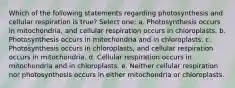 Which of the following statements regarding photosynthesis and cellular respiration is true? Select one: a. Photosynthesis occurs in mitochondria, and cellular respiration occurs in chloroplasts. b. Photosynthesis occurs in mitochondria and in chloroplasts. c. Photosynthesis occurs in chloroplasts, and cellular respiration occurs in mitochondria. d. Cellular respiration occurs in mitochondria and in chloroplasts. e. Neither cellular respiration nor photosynthesis occurs in either mitochondria or chloroplasts.