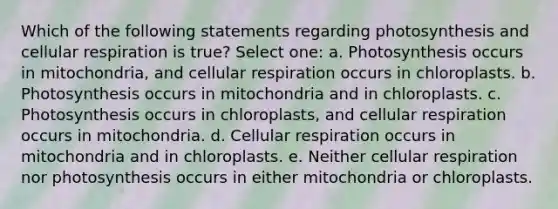 Which of the following statements regarding photosynthesis and cellular respiration is true? Select one: a. Photosynthesis occurs in mitochondria, and cellular respiration occurs in chloroplasts. b. Photosynthesis occurs in mitochondria and in chloroplasts. c. Photosynthesis occurs in chloroplasts, and cellular respiration occurs in mitochondria. d. Cellular respiration occurs in mitochondria and in chloroplasts. e. Neither cellular respiration nor photosynthesis occurs in either mitochondria or chloroplasts.