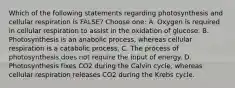 Which of the following statements regarding photosynthesis and cellular respiration is FALSE? Choose one: A. Oxygen is required in cellular respiration to assist in the oxidation of glucose. B. Photosynthesis is an anabolic process, whereas cellular respiration is a catabolic process. C. The process of photosynthesis does not require the input of energy. D. Photosynthesis fixes CO2 during the Calvin cycle, whereas cellular respiration releases CO2 during the Krebs cycle.