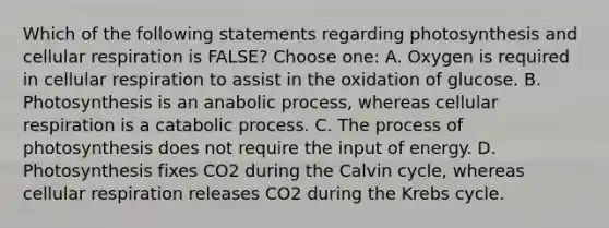 Which of the following statements regarding photosynthesis and cellular respiration is FALSE? Choose one: A. Oxygen is required in cellular respiration to assist in the oxidation of glucose. B. Photosynthesis is an anabolic process, whereas cellular respiration is a catabolic process. C. The process of photosynthesis does not require the input of energy. D. Photosynthesis fixes CO2 during the Calvin cycle, whereas cellular respiration releases CO2 during the Krebs cycle.